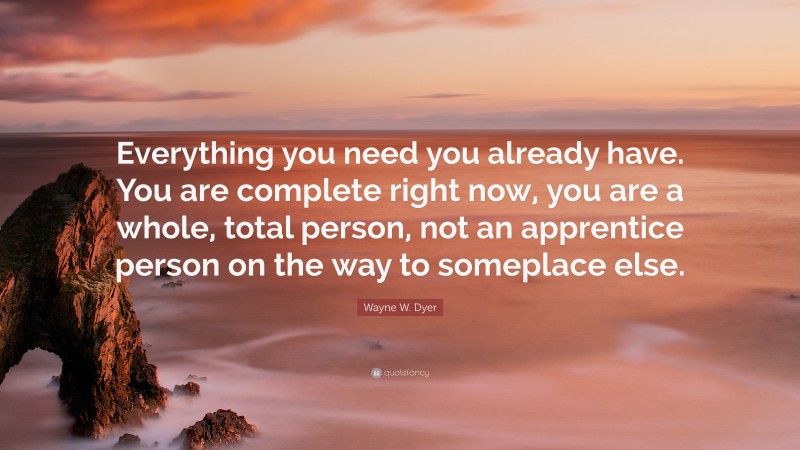 Wayne W. Dyer Quote: “Everything you need you already have. You are complete right now, you are a whole, total person, not an apprentice person on the way to someplace else.”
