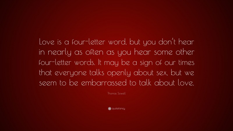Thomas Sowell Quote: “Love is a four-letter word, but you don’t hear in nearly as often as you hear some other four-letter words. It may be a sign of our times that everyone talks openly about sex, but we seem to be embarrassed to talk about love.”