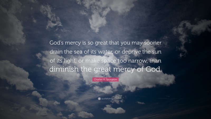 Charles H. Spurgeon Quote: “God’s mercy is so great that you may sooner drain the sea of its water, or deprive the sun of its light, or make space too narrow, than diminish the great mercy of God.”