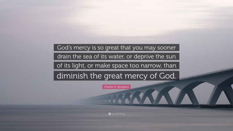 Charles H. Spurgeon Quote: “God’s mercy is so great that you may sooner drain the sea of its water, or deprive the sun of its light, or make space too narrow, than diminish the great mercy of God.”