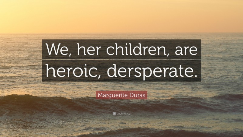 Marguerite Duras Quote: “We, her children, are heroic, dersperate.”