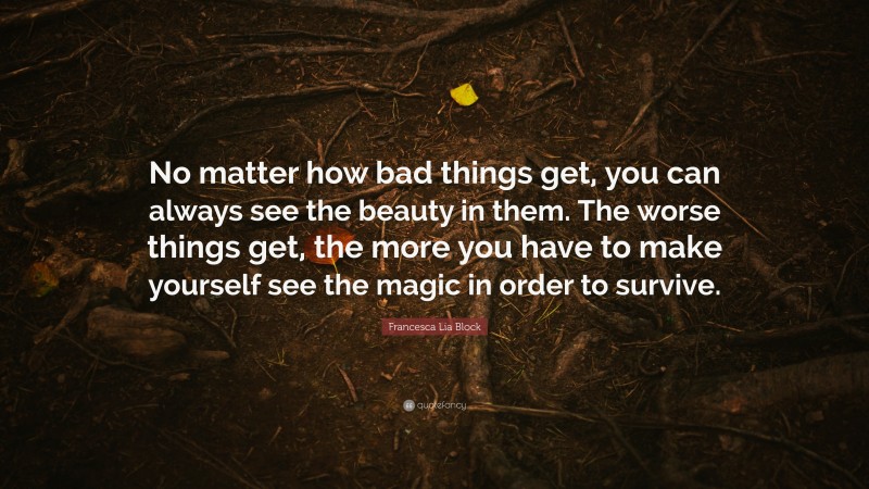 Francesca Lia Block Quote: “No matter how bad things get, you can always see the beauty in them. The worse things get, the more you have to make yourself see the magic in order to survive.”