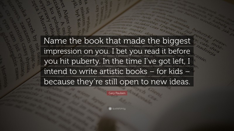 Gary Paulsen Quote: “Name the book that made the biggest impression on you. I bet you read it before you hit puberty. In the time I’ve got left, I intend to write artistic books – for kids – because they’re still open to new ideas.”