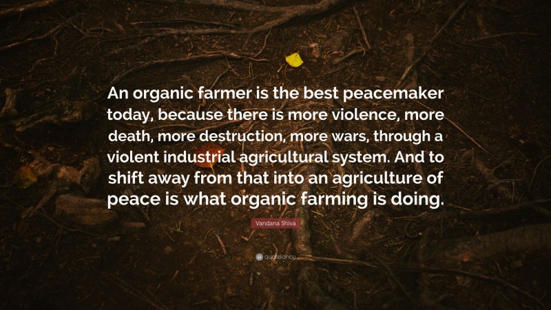 Vandana Shiva Quote: “An organic farmer is the best peacemaker today, because there is more violence, more death, more destruction, more wars, through a violent industrial agricultural system. And to shift away from that into an agriculture of peace is what organic farming is doing.”