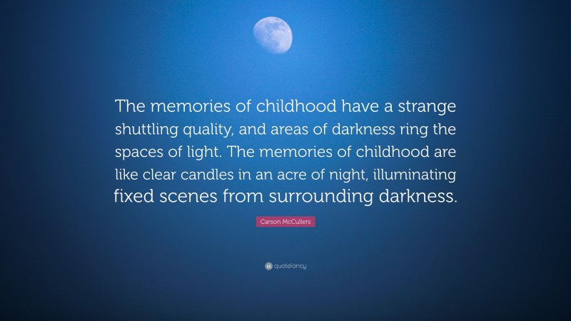 Carson McCullers Quote: “The memories of childhood have a strange shuttling quality, and areas of darkness ring the spaces of light. The memories of childhood are like clear candles in an acre of night, illuminating fixed scenes from surrounding darkness.”