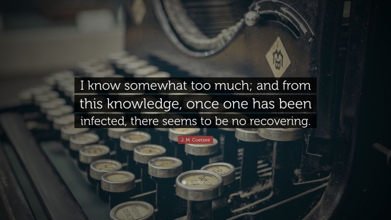 J. M. Coetzee Quote: “I know somewhat too much; and from this knowledge, once one has been infected, there seems to be no recovering.”