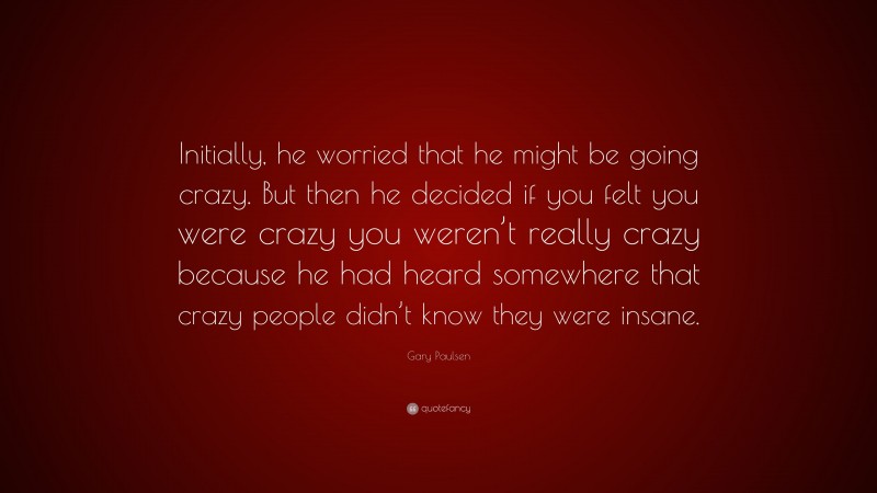 Gary Paulsen Quote: “Initially, he worried that he might be going crazy. But then he decided if you felt you were crazy you weren’t really crazy because he had heard somewhere that crazy people didn’t know they were insane.”