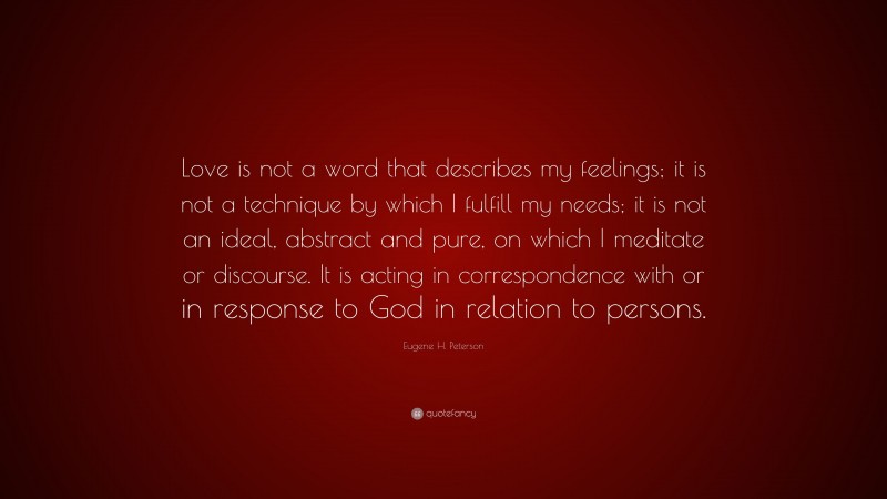 Eugene H. Peterson Quote: “Love is not a word that describes my feelings; it is not a technique by which I fulfill my needs; it is not an ideal, abstract and pure, on which I meditate or discourse. It is acting in correspondence with or in response to God in relation to persons.”