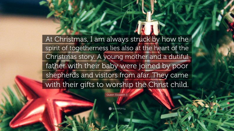 Queen Elizabeth II Quote: “At Christmas, I am always struck by how the spirit of togetherness lies also at the heart of the Christmas story. A young mother and a dutiful father with their baby were joined by poor shepherds and visitors from afar. They came with their gifts to worship the Christ child.”