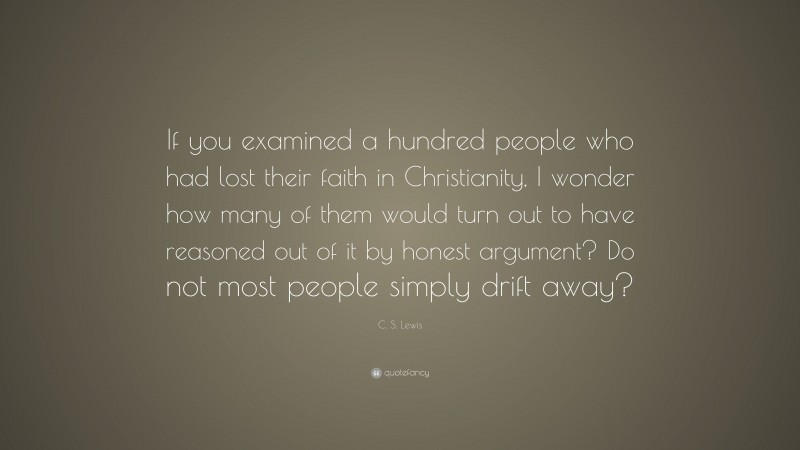 C. S. Lewis Quote: “If you examined a hundred people who had lost their faith in Christianity, I wonder how many of them would turn out to have reasoned out of it by honest argument? Do not most people simply drift away?”