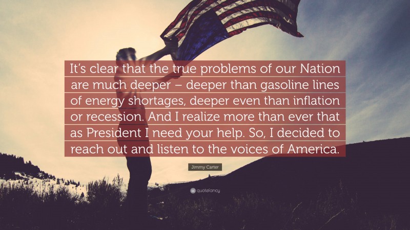 Jimmy Carter Quote: “It’s clear that the true problems of our Nation are much deeper – deeper than gasoline lines of energy shortages, deeper even than inflation or recession. And I realize more than ever that as President I need your help. So, I decided to reach out and listen to the voices of America.”