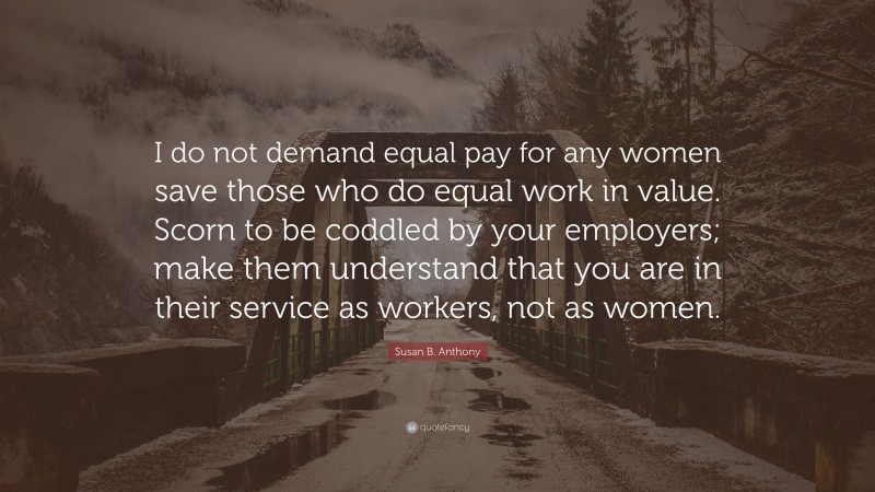 Susan B. Anthony Quote: “I do not demand equal pay for any women save those who do equal work in value. Scorn to be coddled by your employers; make them understand that you are in their service as workers, not as women.”