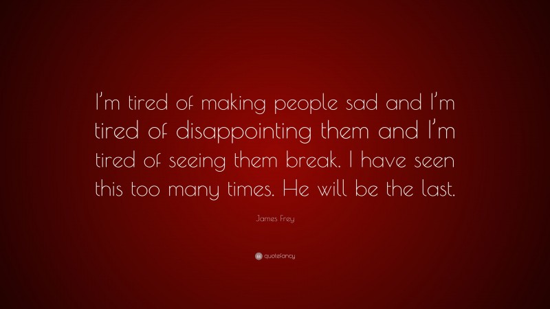 James Frey Quote: “I’m tired of making people sad and I’m tired of disappointing them and I’m tired of seeing them break. I have seen this too many times. He will be the last.”