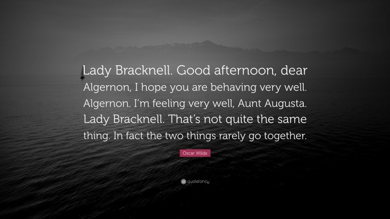 Oscar Wilde Quote: “Lady Bracknell. Good afternoon, dear Algernon, I hope you are behaving very well. Algernon. I’m feeling very well, Aunt Augusta. Lady Bracknell. That’s not quite the same thing. In fact the two things rarely go together.”