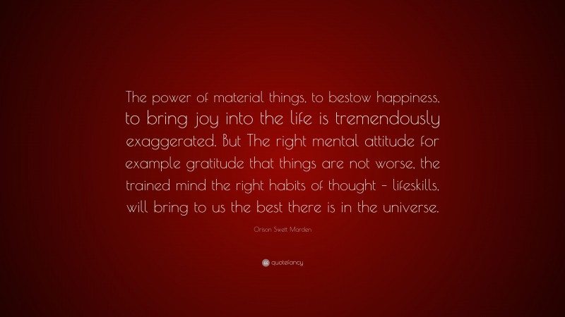 Orison Swett Marden Quote: “The power of material things, to bestow happiness, to bring joy into the life is tremendously exaggerated. But The right mental attitude for example gratitude that things are not worse, the trained mind the right habits of thought – lifeskills, will bring to us the best there is in the universe.”