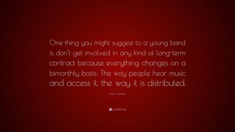 Eddie Vedder Quote: “One thing you might suggest to a young band is don’t get involved in any kind of long-term contract because everything changes on a bimonthly basis: The way people hear music and access it, the way it is distributed.”