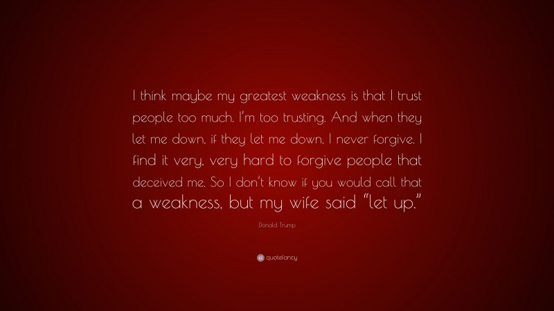 Donald Trump Quote: “I think maybe my greatest weakness is that I trust people too much. I’m too trusting. And when they let me down, if they let me down, I never forgive. I find it very, very hard to forgive people that deceived me. So I don’t know if you would call that a weakness, but my wife said “let up.””