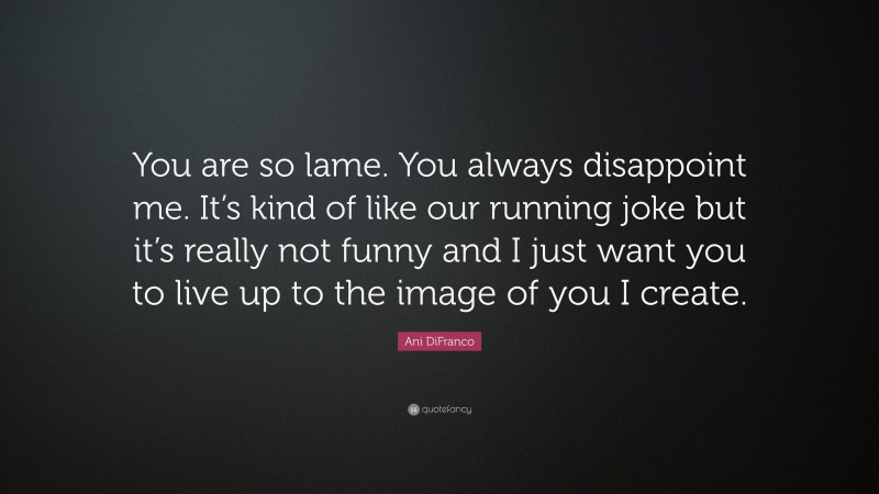 Ani DiFranco Quote: “You are so lame. You always disappoint me. It’s kind of like our running joke but it’s really not funny and I just want you to live up to the image of you I create.”