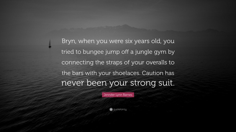 Jennifer Lynn Barnes Quote: “Bryn, when you were six years old, you tried to bungee jump off a jungle gym by connecting the straps of your overalls to the bars with your shoelaces. Caution has never been your strong suit.”
