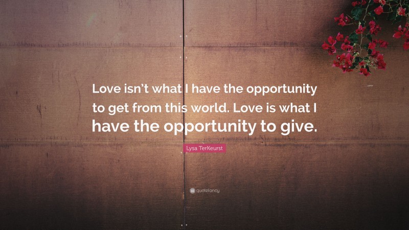 Lysa TerKeurst Quote: “Love isn’t what I have the opportunity to get from this world. Love is what I have the opportunity to give.”