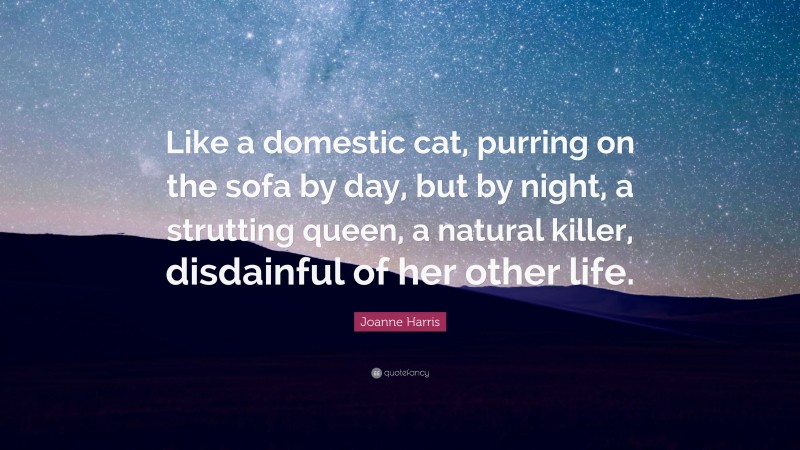 Joanne Harris Quote: “Like a domestic cat, purring on the sofa by day, but by night, a strutting queen, a natural killer, disdainful of her other life.”