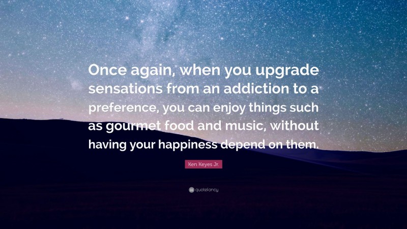 Ken Keyes Jr. Quote: “Once again, when you upgrade sensations from an addiction to a preference, you can enjoy things such as gourmet food and music, without having your happiness depend on them.”