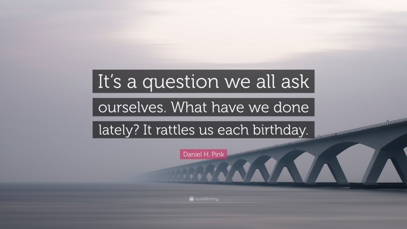 Daniel H. Pink Quote: “It’s a question we all ask ourselves. What have we done lately? It rattles us each birthday.”