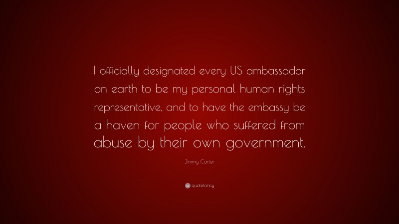 Jimmy Carter Quote: “I officially designated every US ambassador on earth to be my personal human rights representative, and to have the embassy be a haven for people who suffered from abuse by their own government.”