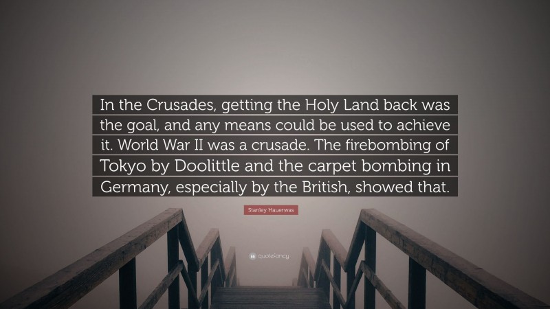 Stanley Hauerwas Quote: “In the Crusades, getting the Holy Land back was the goal, and any means could be used to achieve it. World War II was a crusade. The firebombing of Tokyo by Doolittle and the carpet bombing in Germany, especially by the British, showed that.”