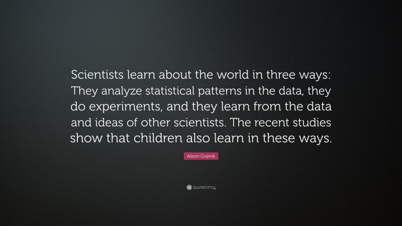Alison Gopnik Quote: “Scientists learn about the world in three ways: They analyze statistical patterns in the data, they do experiments, and they learn from the data and ideas of other scientists. The recent studies show that children also learn in these ways.”