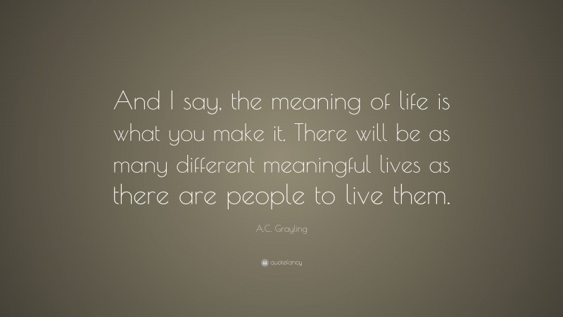 A.C. Grayling Quote: “And I say, the meaning of life is what you make it. There will be as many different meaningful lives as there are people to live them.”