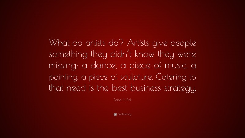 Daniel H. Pink Quote: “What do artists do? Artists give people something they didn’t know they were missing: a dance, a piece of music, a painting, a piece of sculpture. Catering to that need is the best business strategy.”