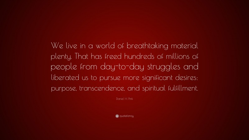 Daniel H. Pink Quote: “We live in a world of breathtaking material plenty. That has freed hundreds of millions of people from day-to-day struggles and liberated us to pursue more significant desires: purpose, transcendence, and spiritual fulfillment.”