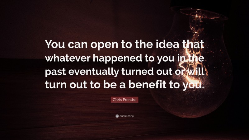 Chris Prentiss Quote: “You can open to the idea that whatever happened to you in the past eventually turned out or will turn out to be a benefit to you.”