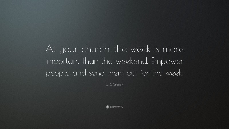 J. D. Greear Quote: “At your church, the week is more important than the weekend. Empower people and send them out for the week.”