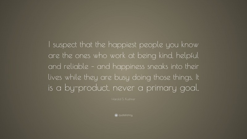 Harold S. Kushner Quote: “I suspect that the happiest people you know are the ones who work at being kind, helpful and reliable – and happiness sneaks into their lives while they are busy doing those things. It is a by-product, never a primary goal.”