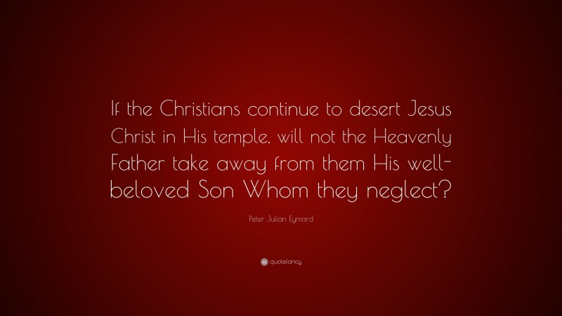 Peter Julian Eymard Quote: “If the Christians continue to desert Jesus Christ in His temple, will not the Heavenly Father take away from them His well-beloved Son Whom they neglect?”