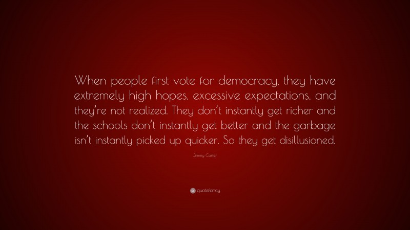 Jimmy Carter Quote: “When people first vote for democracy, they have extremely high hopes, excessive expectations, and they’re not realized. They don’t instantly get richer and the schools don’t instantly get better and the garbage isn’t instantly picked up quicker. So they get disillusioned.”