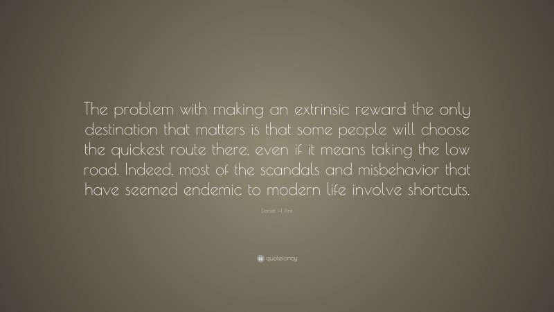 Daniel H. Pink Quote: “The problem with making an extrinsic reward the only destination that matters is that some people will choose the quickest route there, even if it means taking the low road. Indeed, most of the scandals and misbehavior that have seemed endemic to modern life involve shortcuts.”