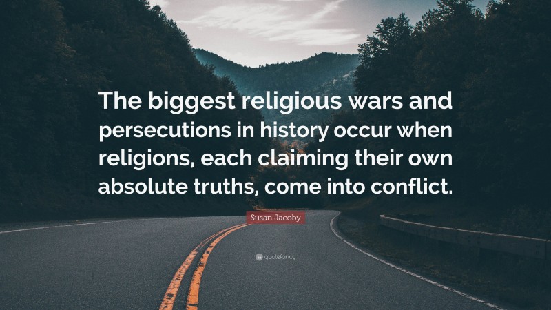 Susan Jacoby Quote: “The biggest religious wars and persecutions in history occur when religions, each claiming their own absolute truths, come into conflict.”