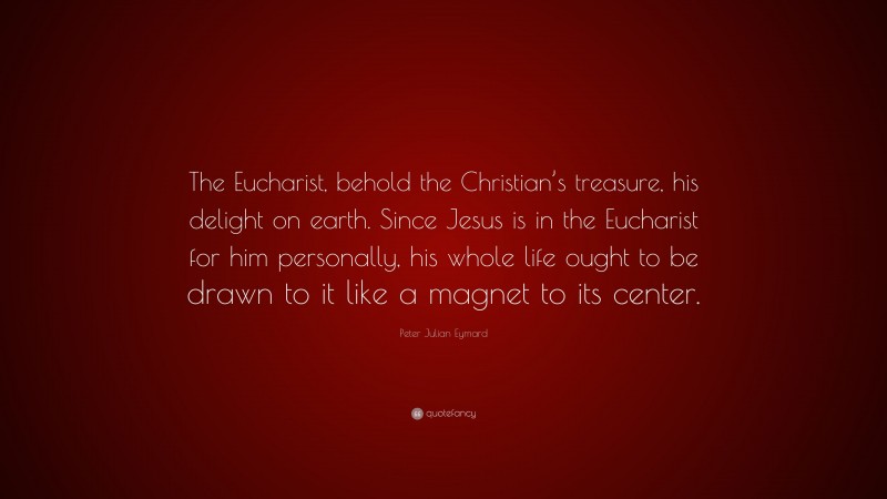 Peter Julian Eymard Quote: “The Eucharist, behold the Christian’s treasure, his delight on earth. Since Jesus is in the Eucharist for him personally, his whole life ought to be drawn to it like a magnet to its center.”