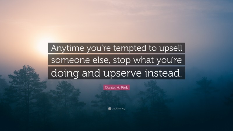 Daniel H. Pink Quote: “Anytime you’re tempted to upsell someone else, stop what you’re doing and upserve instead.”