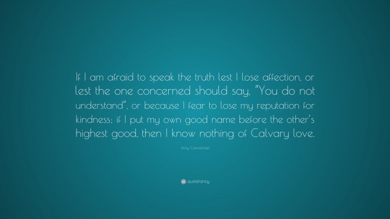 Amy Carmichael Quote: “If I am afraid to speak the truth lest I lose affection, or lest the one concerned should say, “You do not understand”, or because I fear to lose my reputation for kindness; if I put my own good name before the other’s highest good, then I know nothing of Calvary love.”