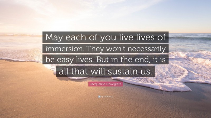 Jacqueline Novogratz Quote: “May each of you live lives of immersion. They won’t necessarily be easy lives. But in the end, it is all that will sustain us.”