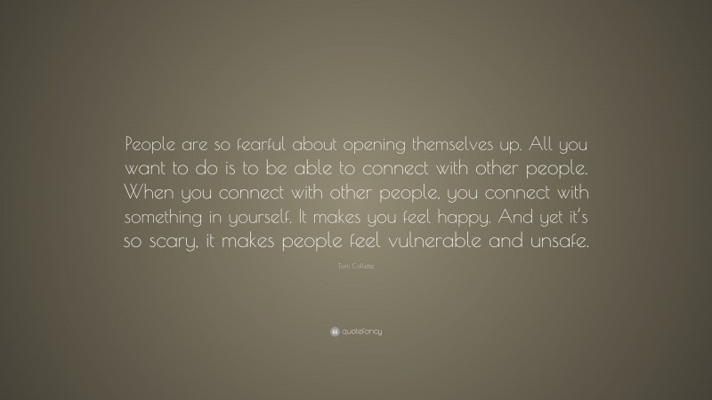 Toni Collette Quote: “People are so fearful about opening themselves up. All you want to do is to be able to connect with other people. When you connect with other people, you connect with something in yourself. It makes you feel happy. And yet it’s so scary, it makes people feel vulnerable and unsafe.”
