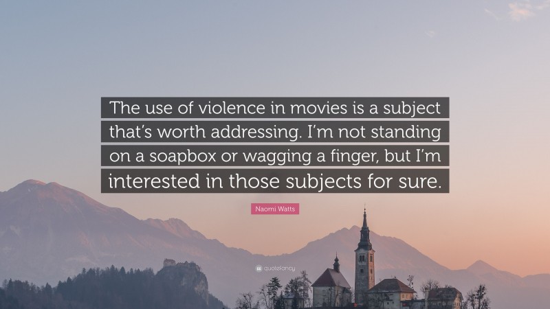 Naomi Watts Quote: “The use of violence in movies is a subject that’s worth addressing. I’m not standing on a soapbox or wagging a finger, but I’m interested in those subjects for sure.”