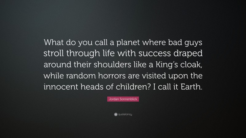 Jordan Sonnenblick Quote: “What do you call a planet where bad guys stroll through life with success draped around their shoulders like a King’s cloak, while random horrors are visited upon the innocent heads of children? I call it Earth.”