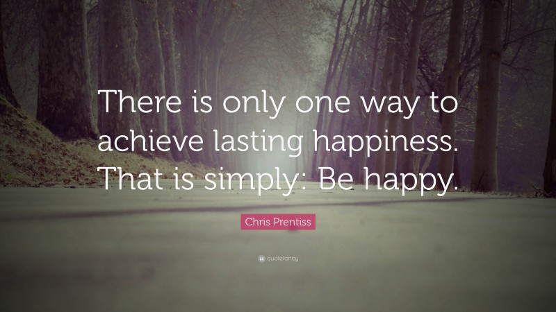 Chris Prentiss Quote: “There is only one way to achieve lasting happiness. That is simply: Be happy.”