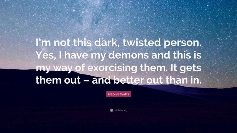 Naomi Watts Quote: “I’m not this dark, twisted person. Yes, I have my demons and this is my way of exorcising them. It gets them out – and better out than in.”