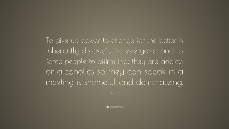Chris Prentiss Quote: “To give up power to change for the better is inherently distasteful to everyone, and to force people to affirm that they are addicts or alcoholics so they can speak in a meeting is shameful and demoralizing.”